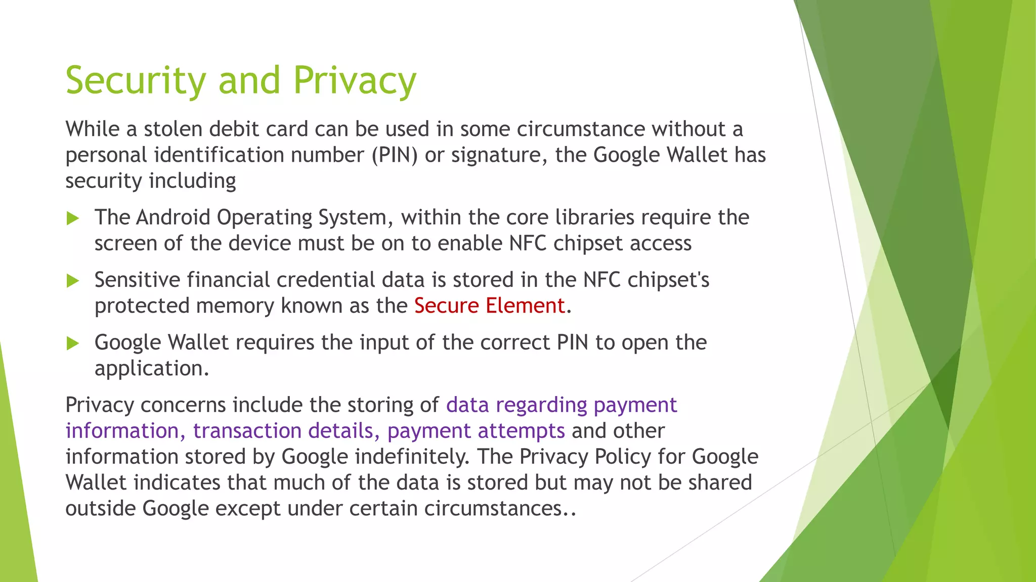 Security and Privacy
While a stolen debit card can be used in some circumstance without a
personal identification number (PIN) or signature, the Google Wallet has
security including
 The Android Operating System, within the core libraries require the
screen of the device must be on to enable NFC chipset access
 Sensitive financial credential data is stored in the NFC chipset's
protected memory known as the Secure Element.
 Google Wallet requires the input of the correct PIN to open the
application.
Privacy concerns include the storing of data regarding payment
information, transaction details, payment attempts and other
information stored by Google indefinitely. The Privacy Policy for Google
Wallet indicates that much of the data is stored but may not be shared
outside Google except under certain circumstances..
 