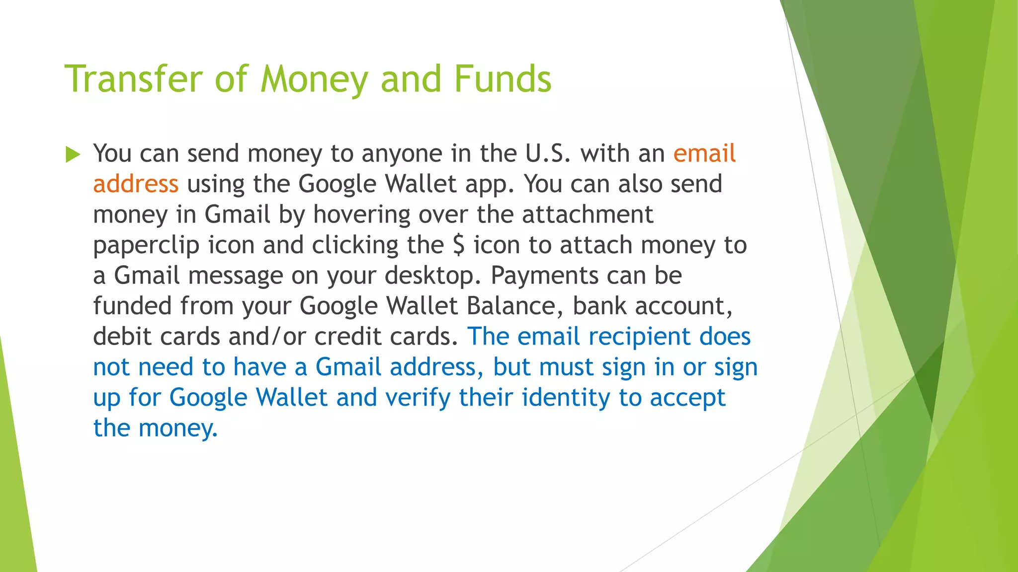 Transfer of Money and Funds
 You can send money to anyone in the U.S. with an email
address using the Google Wallet app. You can also send
money in Gmail by hovering over the attachment
paperclip icon and clicking the $ icon to attach money to
a Gmail message on your desktop. Payments can be
funded from your Google Wallet Balance, bank account,
debit cards and/or credit cards. The email recipient does
not need to have a Gmail address, but must sign in or sign
up for Google Wallet and verify their identity to accept
the money.
 
