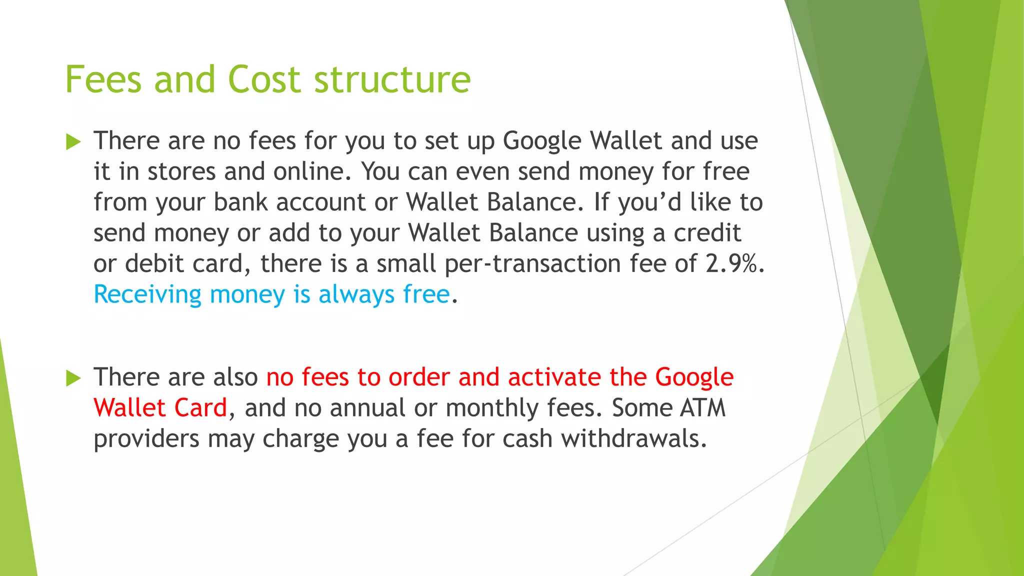 Fees and Cost structure
 There are no fees for you to set up Google Wallet and use
it in stores and online. You can even send money for free
from your bank account or Wallet Balance. If you’d like to
send money or add to your Wallet Balance using a credit
or debit card, there is a small per-transaction fee of 2.9%.
Receiving money is always free.
 There are also no fees to order and activate the Google
Wallet Card, and no annual or monthly fees. Some ATM
providers may charge you a fee for cash withdrawals.
 