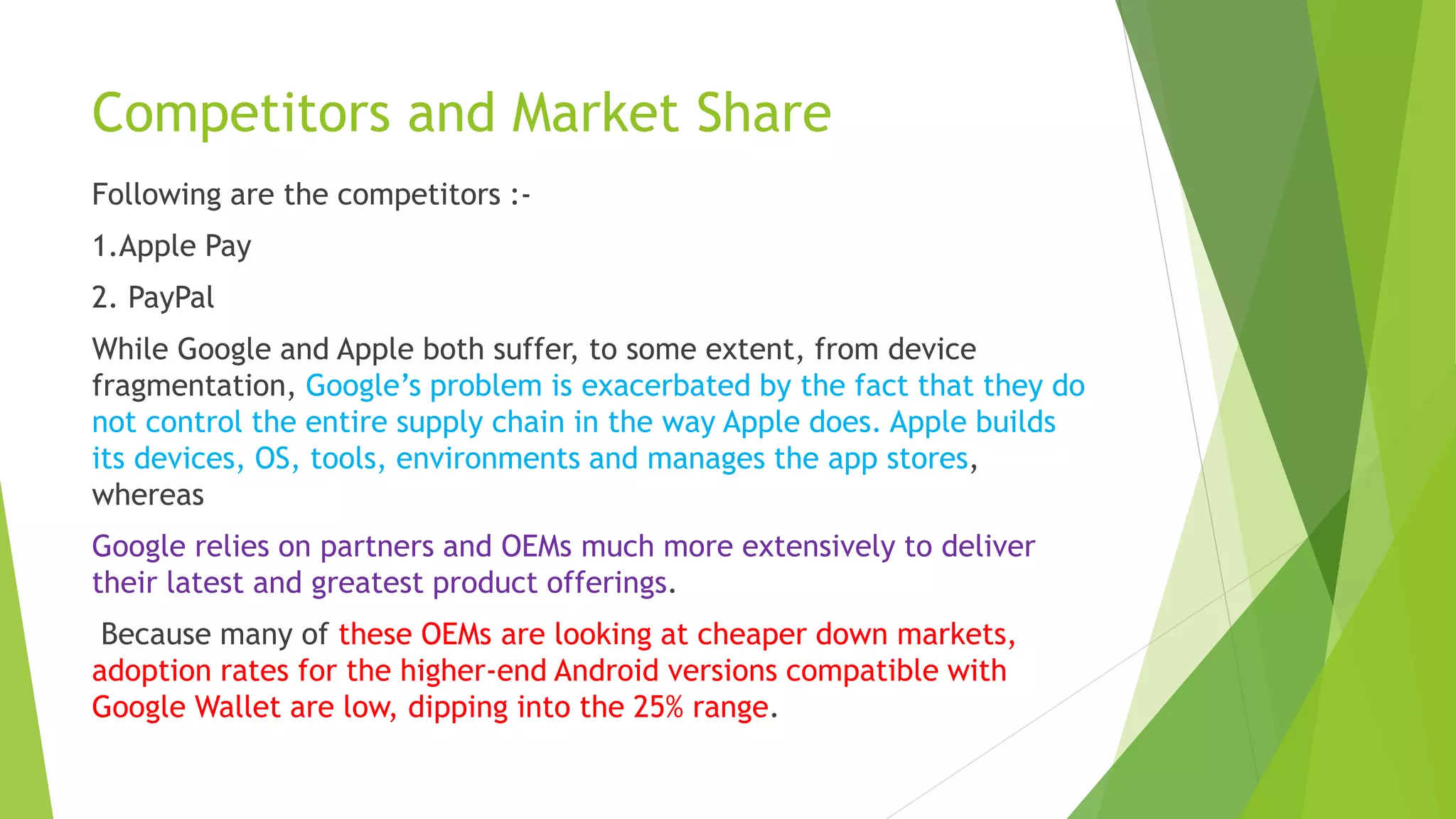 Competitors and Market Share
Following are the competitors :-
1.Apple Pay
2. PayPal
While Google and Apple both suffer, to some extent, from device
fragmentation, Google’s problem is exacerbated by the fact that they do
not control the entire supply chain in the way Apple does. Apple builds
its devices, OS, tools, environments and manages the app stores,
whereas
Google relies on partners and OEMs much more extensively to deliver
their latest and greatest product offerings.
Because many of these OEMs are looking at cheaper down markets,
adoption rates for the higher-end Android versions compatible with
Google Wallet are low, dipping into the 25% range.
 