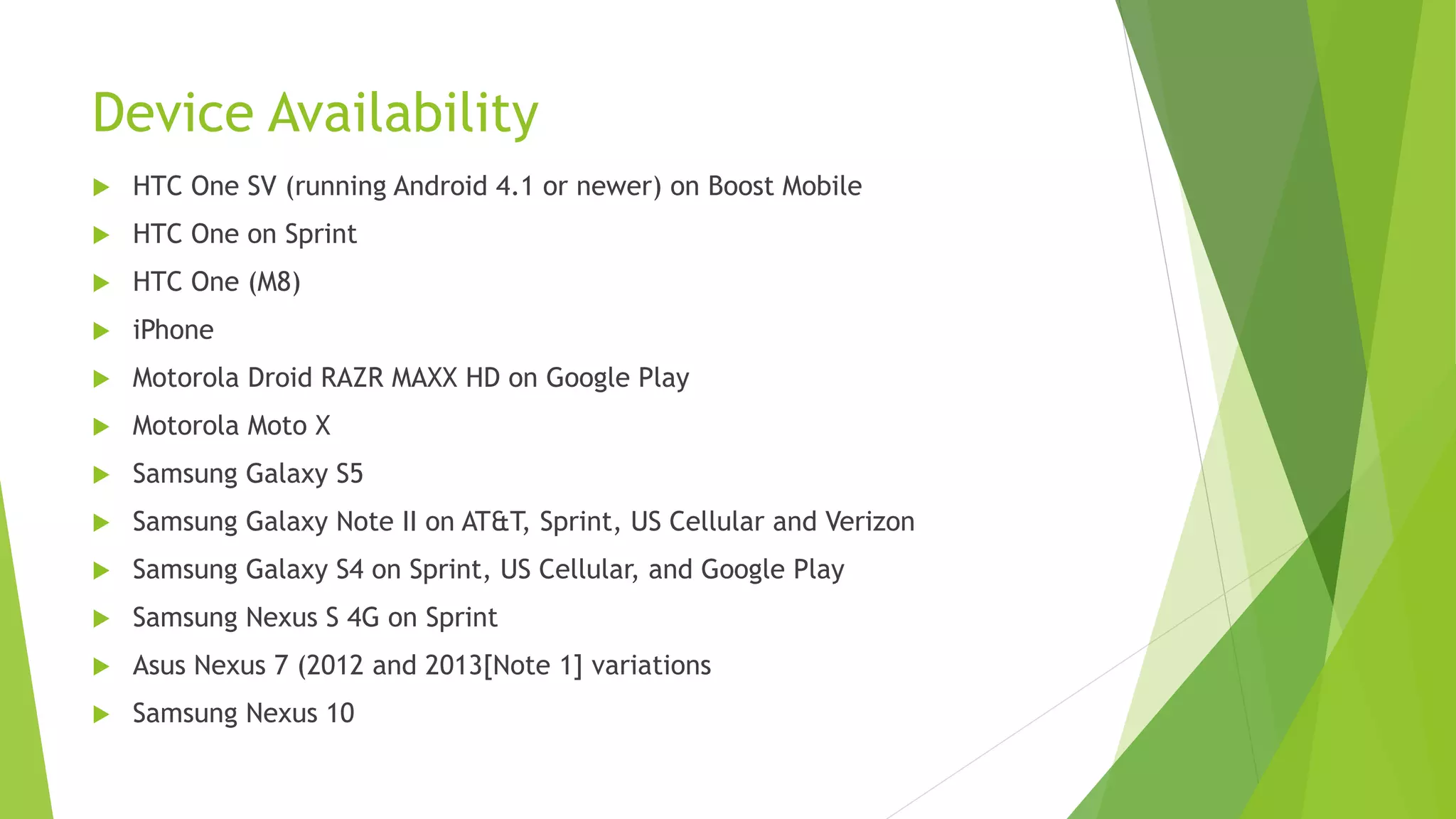 Device Availability
 HTC One SV (running Android 4.1 or newer) on Boost Mobile
 HTC One on Sprint
 HTC One (M8)
 iPhone
 Motorola Droid RAZR MAXX HD on Google Play
 Motorola Moto X
 Samsung Galaxy S5
 Samsung Galaxy Note II on AT&T, Sprint, US Cellular and Verizon
 Samsung Galaxy S4 on Sprint, US Cellular, and Google Play
 Samsung Nexus S 4G on Sprint
 Asus Nexus 7 (2012 and 2013[Note 1] variations
 Samsung Nexus 10
 