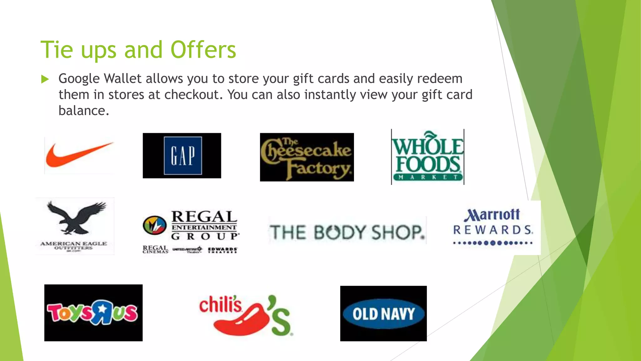 Tie ups and Offers
 Google Wallet allows you to store your gift cards and easily redeem
them in stores at checkout. You can also instantly view your gift card
balance.
 