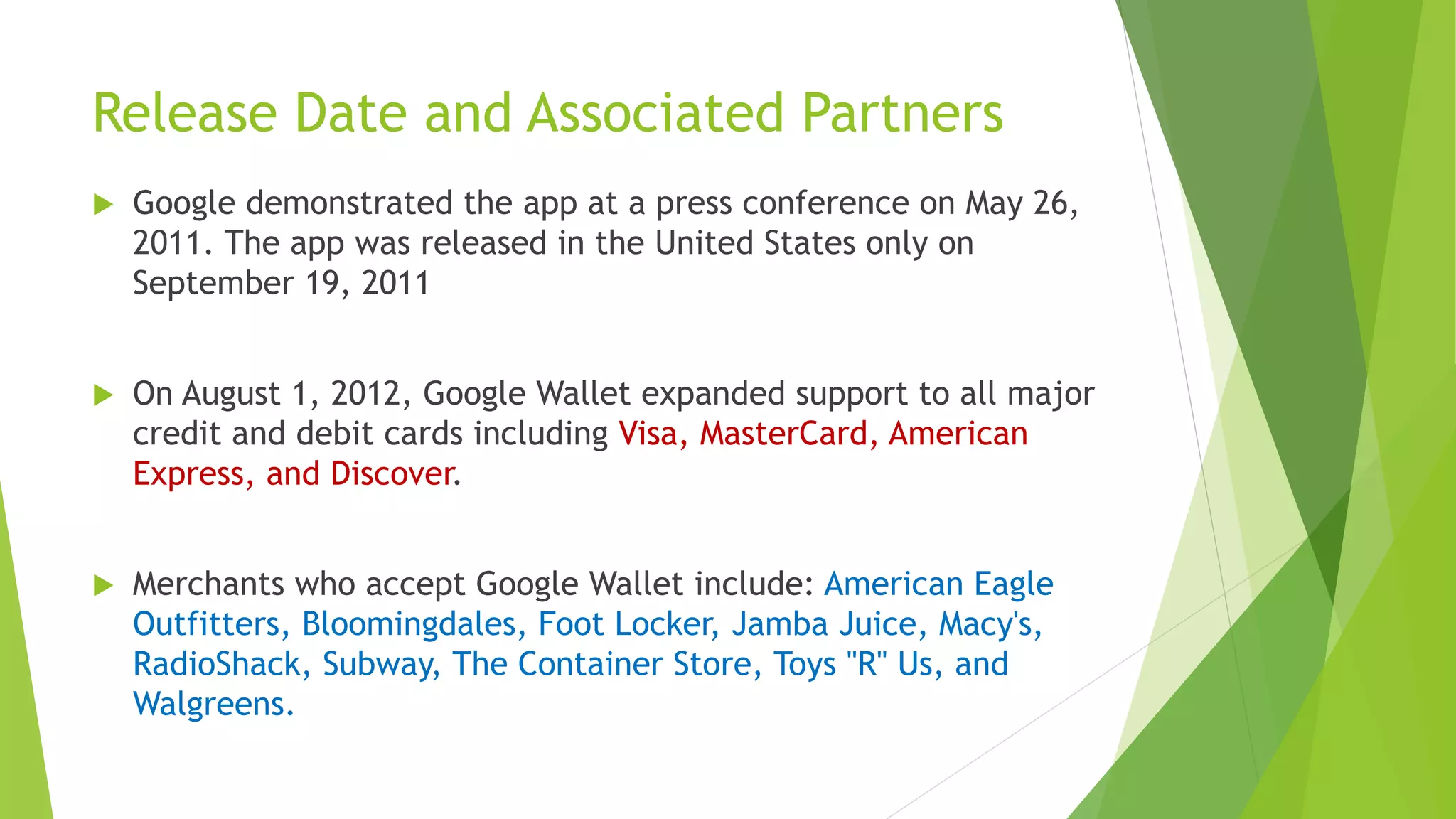 Release Date and Associated Partners
 Google demonstrated the app at a press conference on May 26,
2011. The app was released in the United States only on
September 19, 2011
 On August 1, 2012, Google Wallet expanded support to all major
credit and debit cards including Visa, MasterCard, American
Express, and Discover.
 Merchants who accept Google Wallet include: American Eagle
Outfitters, Bloomingdales, Foot Locker, Jamba Juice, Macy's,
RadioShack, Subway, The Container Store, Toys "R" Us, and
Walgreens.
 