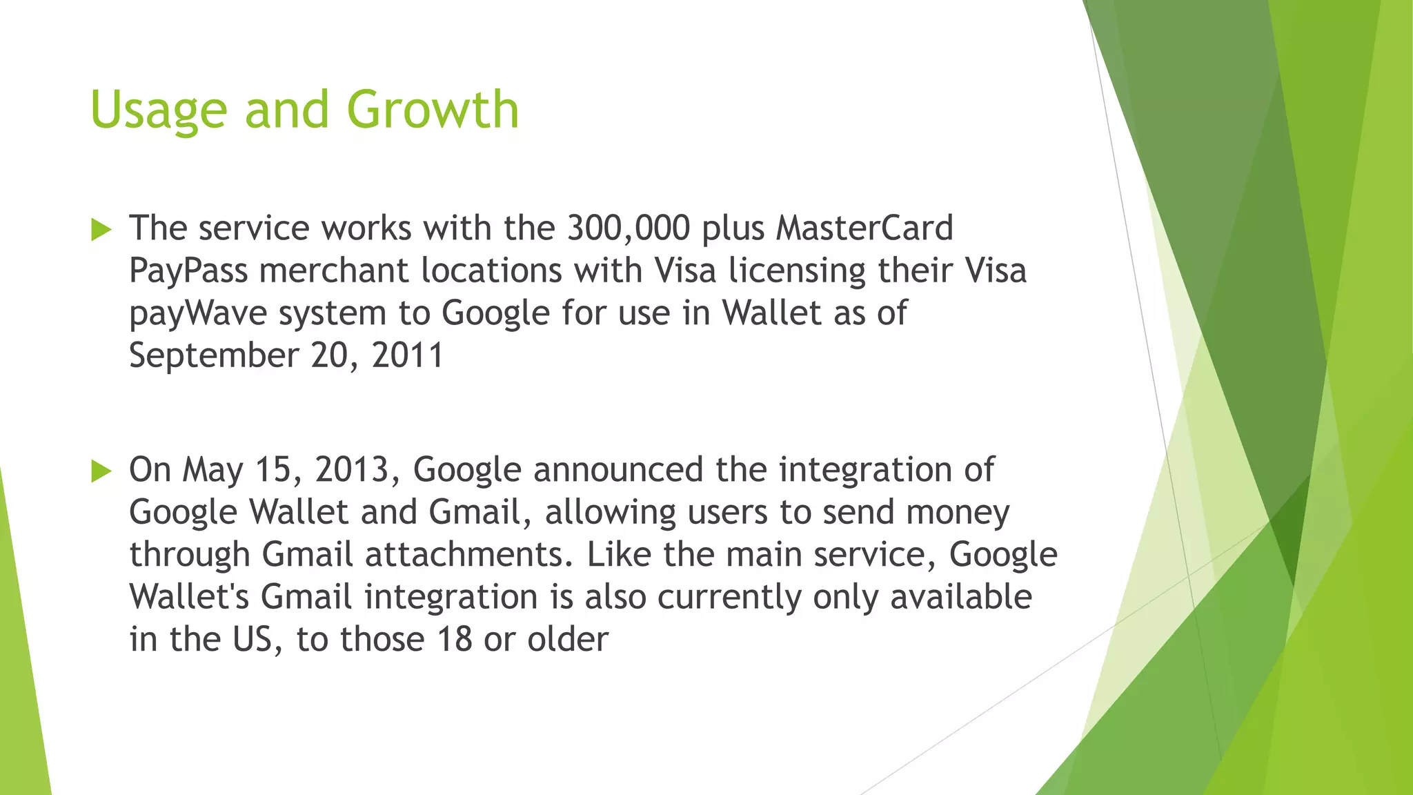 Usage and Growth
 The service works with the 300,000 plus MasterCard
PayPass merchant locations with Visa licensing their Visa
payWave system to Google for use in Wallet as of
September 20, 2011
 On May 15, 2013, Google announced the integration of
Google Wallet and Gmail, allowing users to send money
through Gmail attachments. Like the main service, Google
Wallet's Gmail integration is also currently only available
in the US, to those 18 or older
 