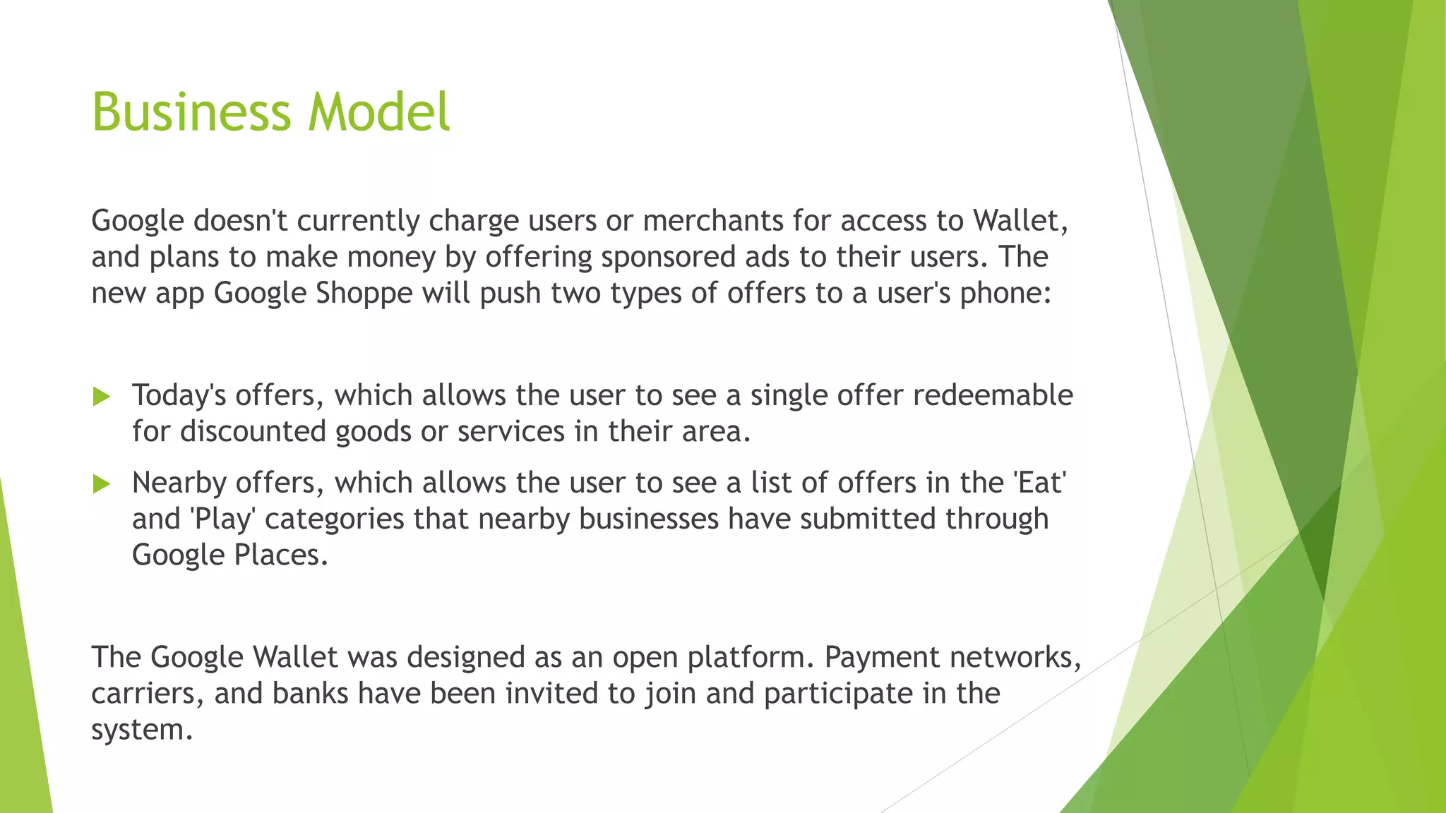 Business Model
Google doesn't currently charge users or merchants for access to Wallet,
and plans to make money by offering sponsored ads to their users. The
new app Google Shoppe will push two types of offers to a user's phone:
 Today's offers, which allows the user to see a single offer redeemable
for discounted goods or services in their area.
 Nearby offers, which allows the user to see a list of offers in the 'Eat'
and 'Play' categories that nearby businesses have submitted through
Google Places.
The Google Wallet was designed as an open platform. Payment networks,
carriers, and banks have been invited to join and participate in the
system.
 