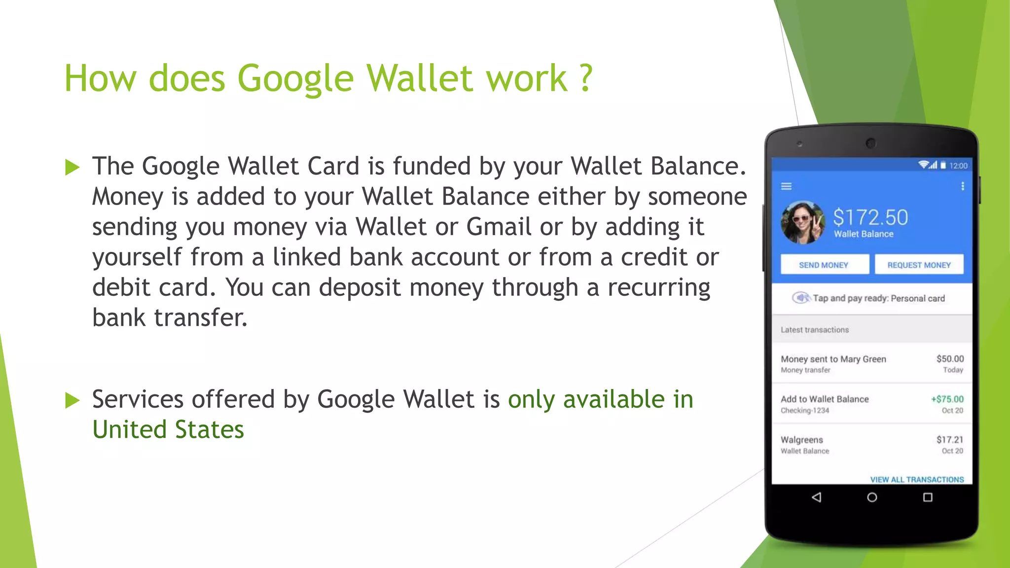 How does Google Wallet work ?
 The Google Wallet Card is funded by your Wallet Balance.
Money is added to your Wallet Balance either by someone
sending you money via Wallet or Gmail or by adding it
yourself from a linked bank account or from a credit or
debit card. You can deposit money through a recurring
bank transfer.
 Services offered by Google Wallet is only available in
United States
 
