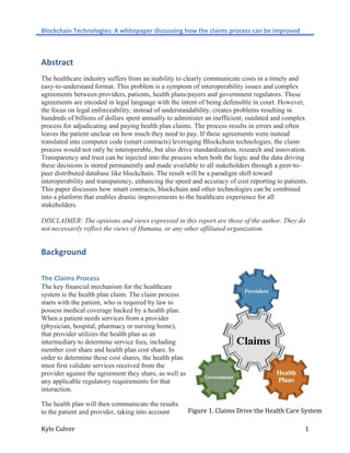 Blockchain Technologies: A whitepaper discussing how the claims process can be improved
Kyle Culver 1
Abstract
The healthcare industry suffers from an inability to clearly communicate costs in a timely and
easy-to-understand format. This problem is a symptom of interoperability issues and complex
agreements between providers, patients, health plans/payers and government regulators. These
agreements are encoded in legal language with the intent of being defensible in court. However,
the focus on legal enforceability, instead of understandability, creates problems resulting in
hundreds of billions of dollars spent annually to administer an inefficient, outdated and complex
process for adjudicating and paying health plan claims. The process results in errors and often
leaves the patient unclear on how much they need to pay. If these agreements were instead
translated into computer code (smart contracts) leveraging Blockchain technologies, the claim
process would not only be interoperable, but also drive standardization, research and innovation.
Transparency and trust can be injected into the process when both the logic and the data driving
these decisions is stored permanently and made available to all stakeholders through a peer-to-
peer distributed database like blockchain. The result will be a paradigm shift toward
interoperability and transparency, enhancing the speed and accuracy of cost reporting to patients.
This paper discusses how smart contracts, blockchain and other technologies can be combined
into a platform that enables drastic improvements to the healthcare experience for all
stakeholders.
DISCLAIMER: The opinions and views expressed in this report are those of the author. They do
not necessarily reflect the views of Humana, or any other affiliated organization.
Background
The Claims Process
The key financial mechanism for the healthcare
system is the health plan claim. The claim process
starts with the patient, who is required by law to
possess medical coverage backed by a health plan.
When a patient needs services from a provider
(physician, hospital, pharmacy or nursing home),
that provider utilizes the health plan as an
intermediary to determine service fees, including
member cost share and health plan cost share. In
order to determine these cost shares, the health plan
must first validate services received from the
provider against the agreement they share, as well as
any applicable regulatory requirements for that
interaction.
The health plan will then communicate the results
to the patient and provider, taking into account Figure 1. Claims Drive the Health Care System
 