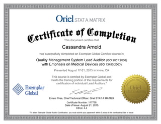 This document certifies that
Cassandra Arnold
has successfully completed an Exemplar Global Certified course in
Quality Management System Lead Auditor (ISO 9001:2008)
with Emphasis on Medical Devices (ISO 13485:2003)
Presented August 17-21, 2015 in Irvine, CA
This course is certified by Exemplar Global and
meets the training portion of the requirements for
certification of individual Lead Auditors.*
Ernani Pires, Chief Technical Officer, Oriel STAT A MATRIX
Certificate Number: 117738
Date of Issue: August 21, 2015
CEUs: 4.4
*To attain Exemplar Global Auditor Certification, you must submit your paperwork within 3 years of this certificate's Date of Issue.
 