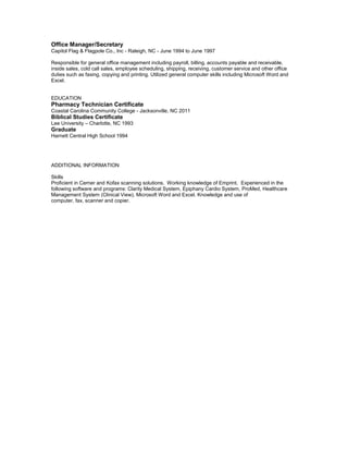 Office Manager/Secretary
Capitol Flag & Flagpole Co., Inc - Raleigh, NC - June 1994 to June 1997
Responsible for general office management including payroll, billing, accounts payable and receivable,
inside sales, cold call sales, employee scheduling, shipping, receiving, customer service and other office
duties such as faxing, copying and printing. Utilized general computer skills including Microsoft Word and
Excel.
EDUCATION
Pharmacy Technician Certificate
Coastal Carolina Community College - Jacksonville, NC 2011
Biblical Studies Certificate
Lee University – Charlotte, NC 1993
Graduate
Harnett Central High School 1994
ADDITIONAL INFORMATION
Skills
Proficient in Cerner and Kofax scanning solutions. Working knowledge of Emprint. Experienced in the
following software and programs: Clarity Medical System, Epiphany Cardio System, ProMed, Healthcare
Management System (Clinical View), Microsoft Word and Excel. Knowledge and use of
computer, fax, scanner and copier.
 