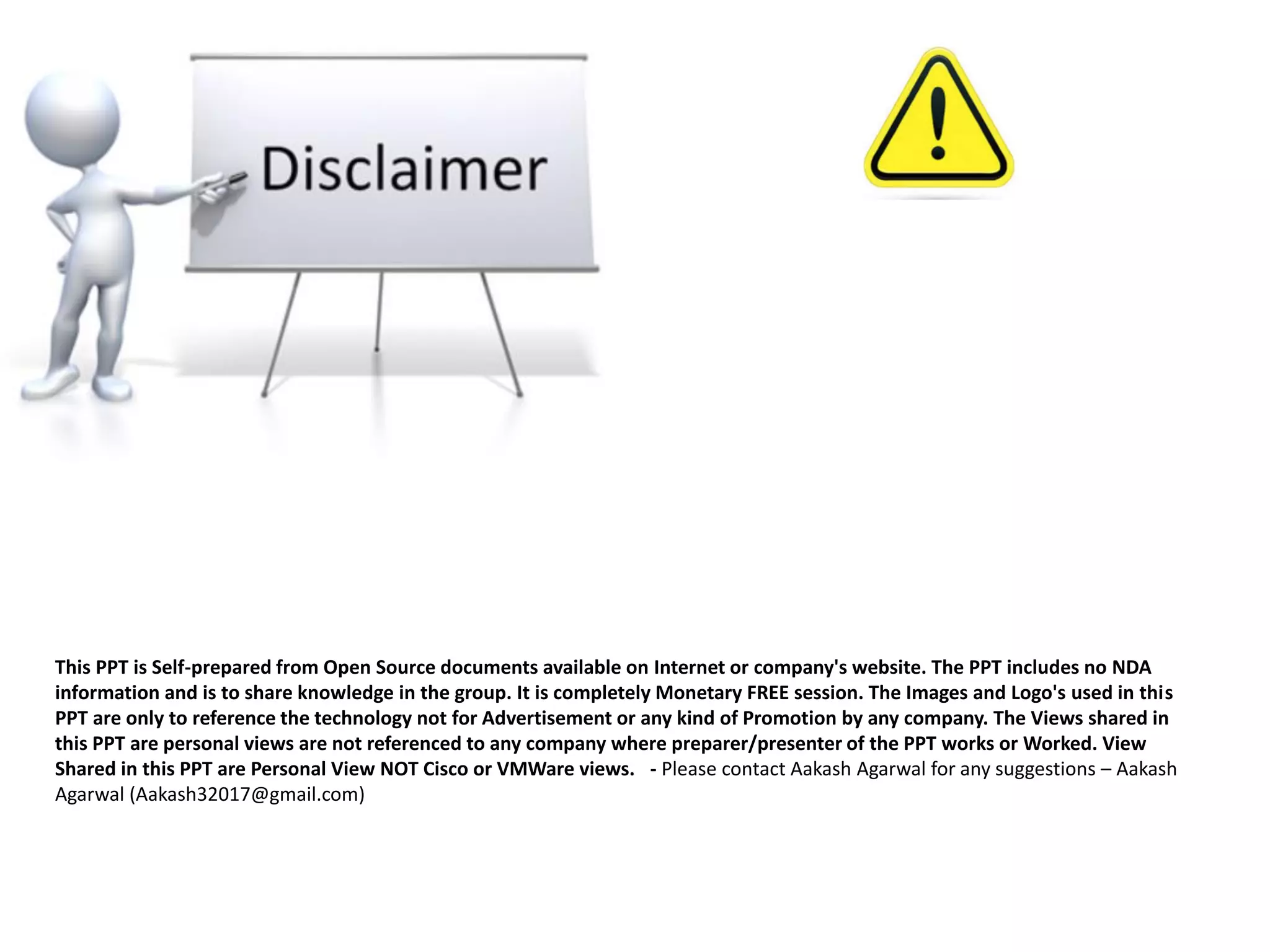 This PPT is Self-prepared from Open Source documents available on Internet or company's website. The PPT includes no NDA
information and is to share knowledge in the group. It is completely Monetary FREE session. The Images and Logo's used in this
PPT are only to reference the technology not for Advertisement or any kind of Promotion by any company. The Views shared in
this PPT are personal views are not referenced to any company where preparer/presenter of the PPT works or Worked. View
Shared in this PPT are Personal View NOT Cisco or VMWare views. - Please contact Aakash Agarwal for any suggestions – Aakash
Agarwal (Aakash32017@gmail.com)
 
