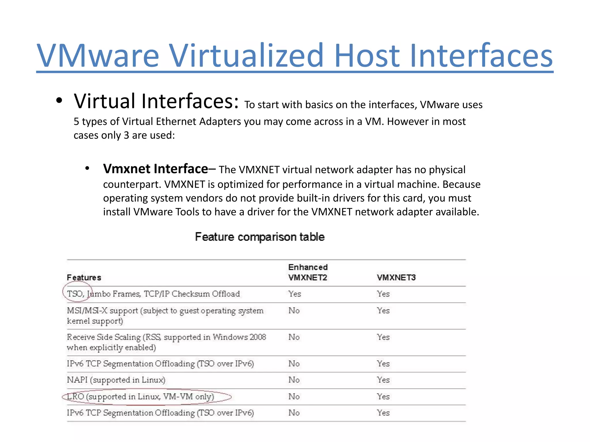 VMware Virtualized Host Interfaces
• Virtual Interfaces: To start with basics on the interfaces, VMware uses
5 types of Virtual Ethernet Adapters you may come across in a VM. However in most
cases only 3 are used:
• Vmxnet Interface– The VMXNET virtual network adapter has no physical
counterpart. VMXNET is optimized for performance in a virtual machine. Because
operating system vendors do not provide built-in drivers for this card, you must
install VMware Tools to have a driver for the VMXNET network adapter available.
 