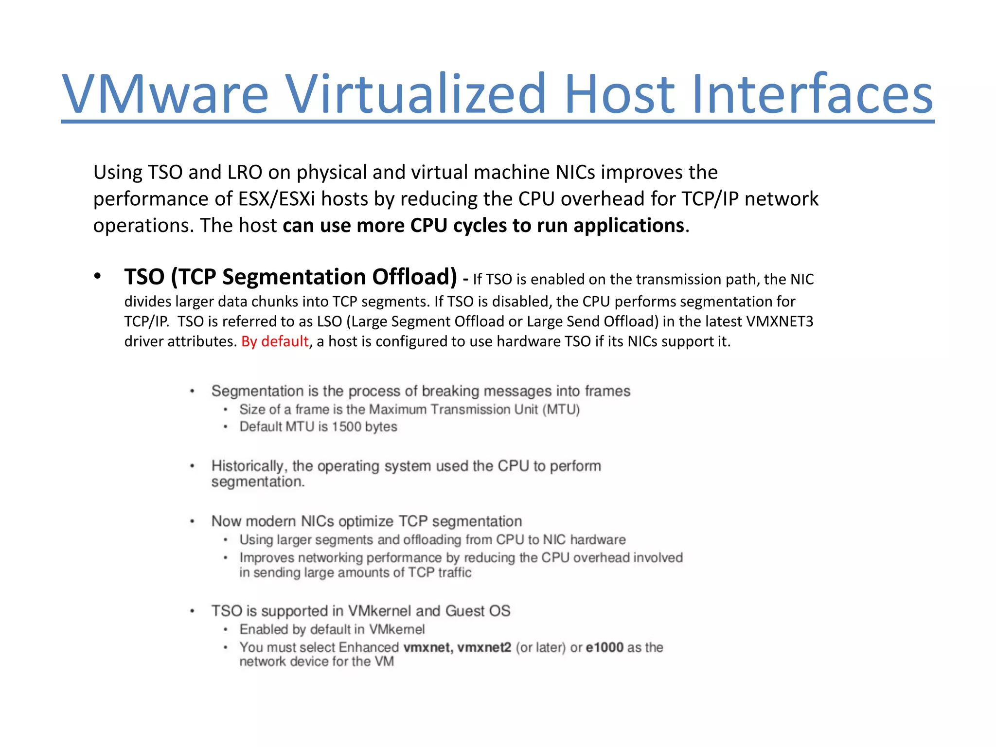 VMware Virtualized Host Interfaces
Using TSO and LRO on physical and virtual machine NICs improves the
performance of ESX/ESXi hosts by reducing the CPU overhead for TCP/IP network
operations. The host can use more CPU cycles to run applications.
• TSO (TCP Segmentation Offload) - If TSO is enabled on the transmission path, the NIC
divides larger data chunks into TCP segments. If TSO is disabled, the CPU performs segmentation for
TCP/IP. TSO is referred to as LSO (Large Segment Offload or Large Send Offload) in the latest VMXNET3
driver attributes. By default, a host is configured to use hardware TSO if its NICs support it.
 