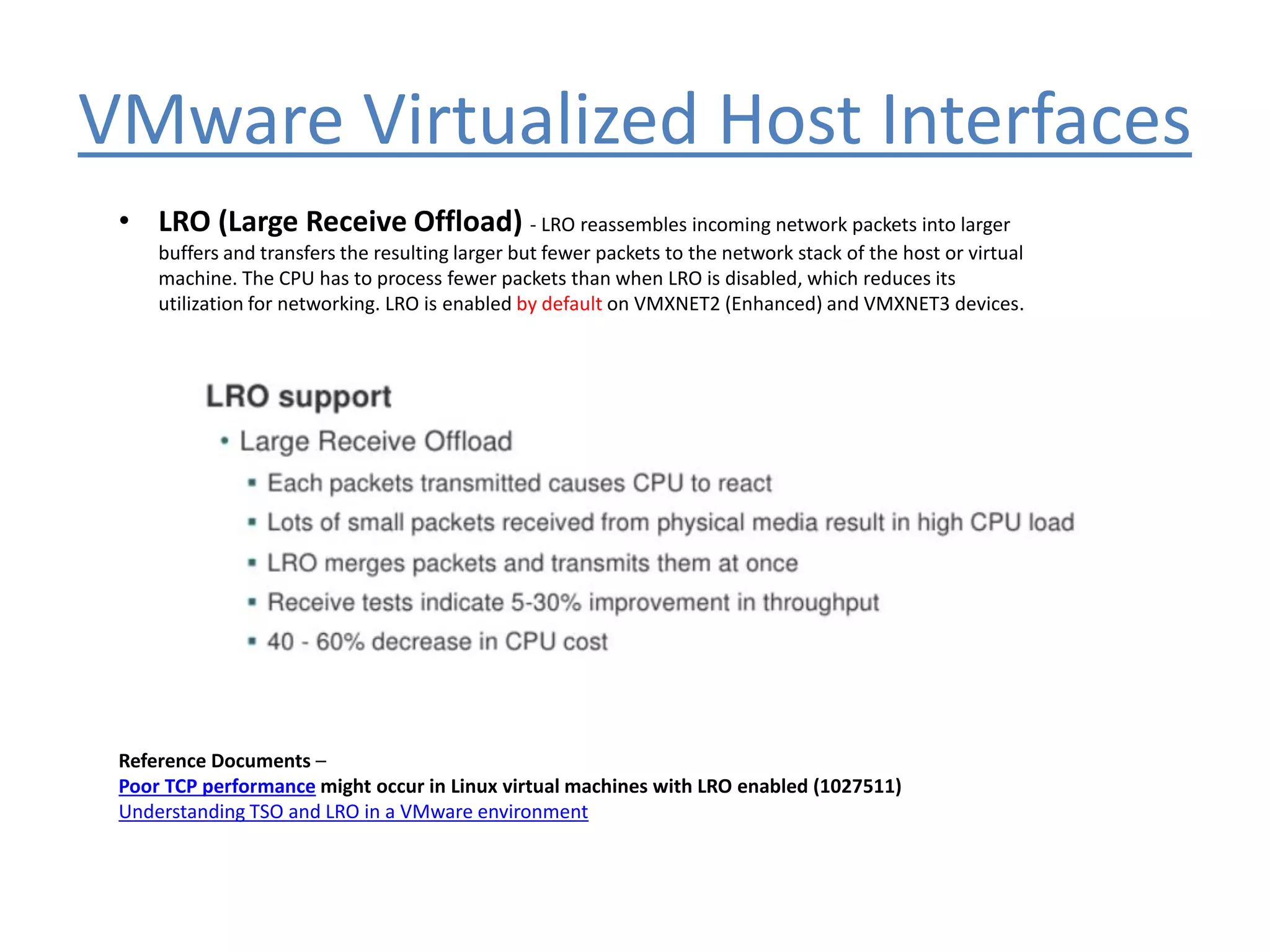 VMware Virtualized Host Interfaces
• LRO (Large Receive Offload) - LRO reassembles incoming network packets into larger
buffers and transfers the resulting larger but fewer packets to the network stack of the host or virtual
machine. The CPU has to process fewer packets than when LRO is disabled, which reduces its
utilization for networking. LRO is enabled by default on VMXNET2 (Enhanced) and VMXNET3 devices.
Reference Documents –
Poor TCP performance might occur in Linux virtual machines with LRO enabled (1027511)
Understanding TSO and LRO in a VMware environment
 