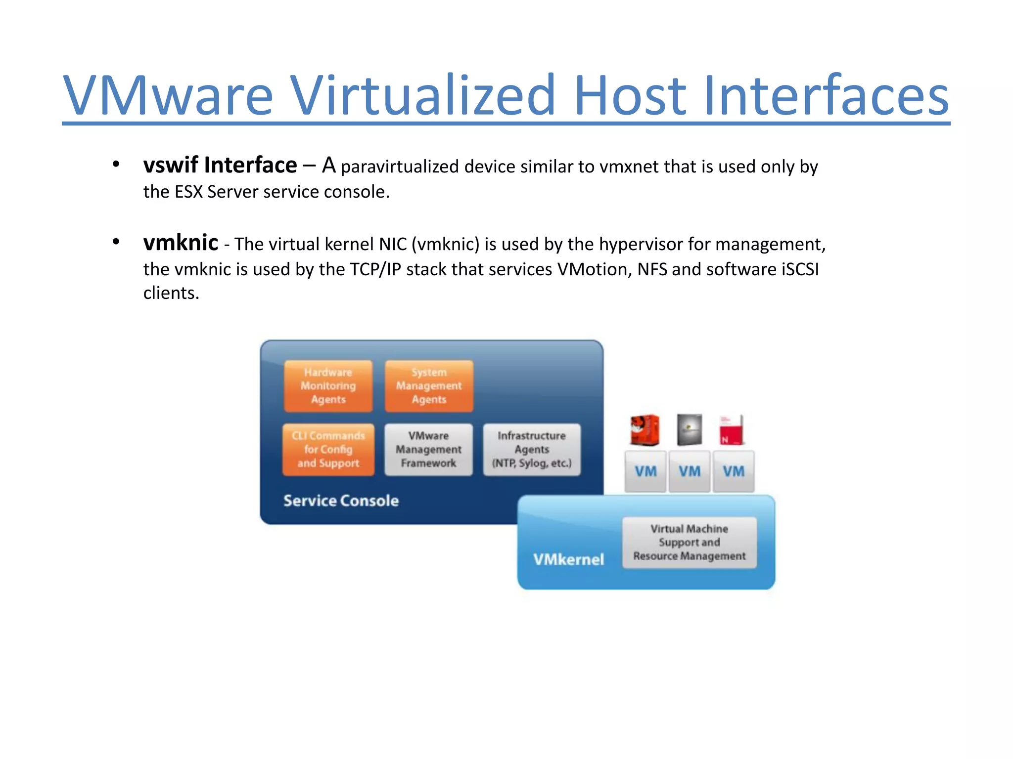 VMware Virtualized Host Interfaces
• vswif Interface – A paravirtualized device similar to vmxnet that is used only by
the ESX Server service console.
• vmknic - The virtual kernel NIC (vmknic) is used by the hypervisor for management,
the vmknic is used by the TCP/IP stack that services VMotion, NFS and software iSCSI
clients.
 