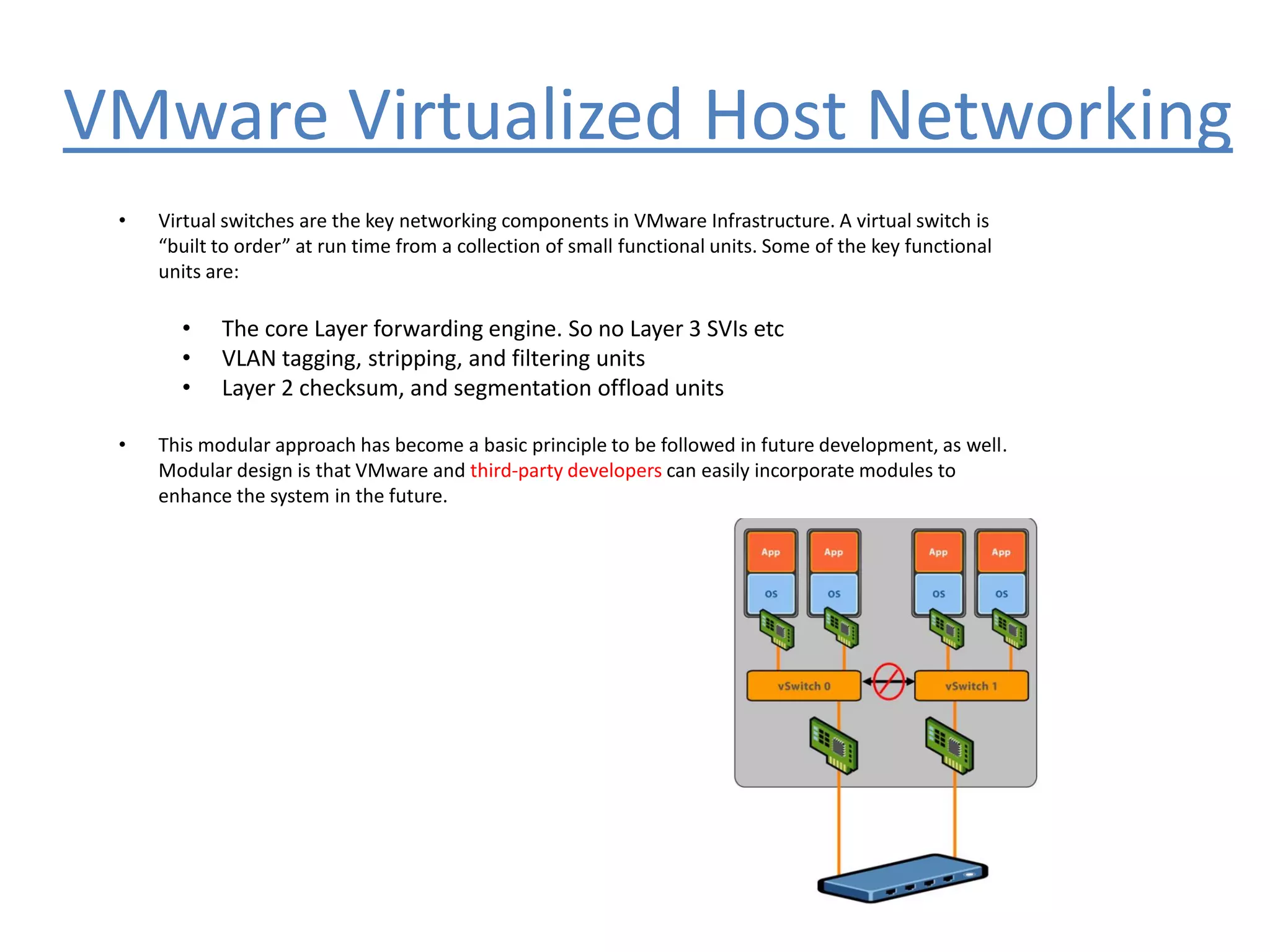 VMware Virtualized Host Networking
• Virtual switches are the key networking components in VMware Infrastructure. A virtual switch is
“built to order” at run time from a collection of small functional units. Some of the key functional
units are:
• The core Layer forwarding engine. So no Layer 3 SVIs etc
• VLAN tagging, stripping, and filtering units
• Layer 2 checksum, and segmentation offload units
• This modular approach has become a basic principle to be followed in future development, as well.
Modular design is that VMware and third-party developers can easily incorporate modules to
enhance the system in the future.
 