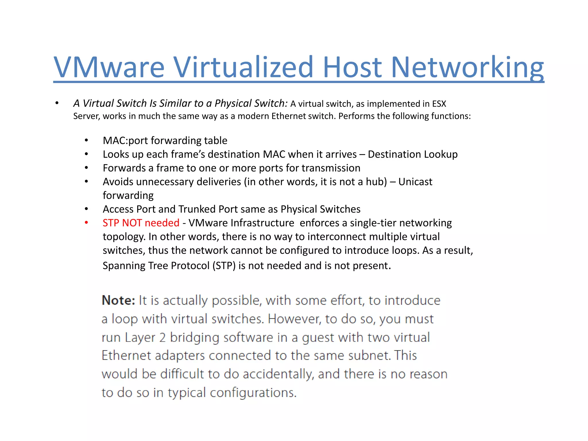 VMware Virtualized Host Networking
• A Virtual Switch Is Similar to a Physical Switch: A virtual switch, as implemented in ESX
Server, works in much the same way as a modern Ethernet switch. Performs the following functions:
• MAC:port forwarding table
• Looks up each frame’s destination MAC when it arrives – Destination Lookup
• Forwards a frame to one or more ports for transmission
• Avoids unnecessary deliveries (in other words, it is not a hub) – Unicast
forwarding
• Access Port and Trunked Port same as Physical Switches
• STP NOT needed - VMware Infrastructure enforces a single-tier networking
topology. In other words, there is no way to interconnect multiple virtual
switches, thus the network cannot be configured to introduce loops. As a result,
Spanning Tree Protocol (STP) is not needed and is not present.
 