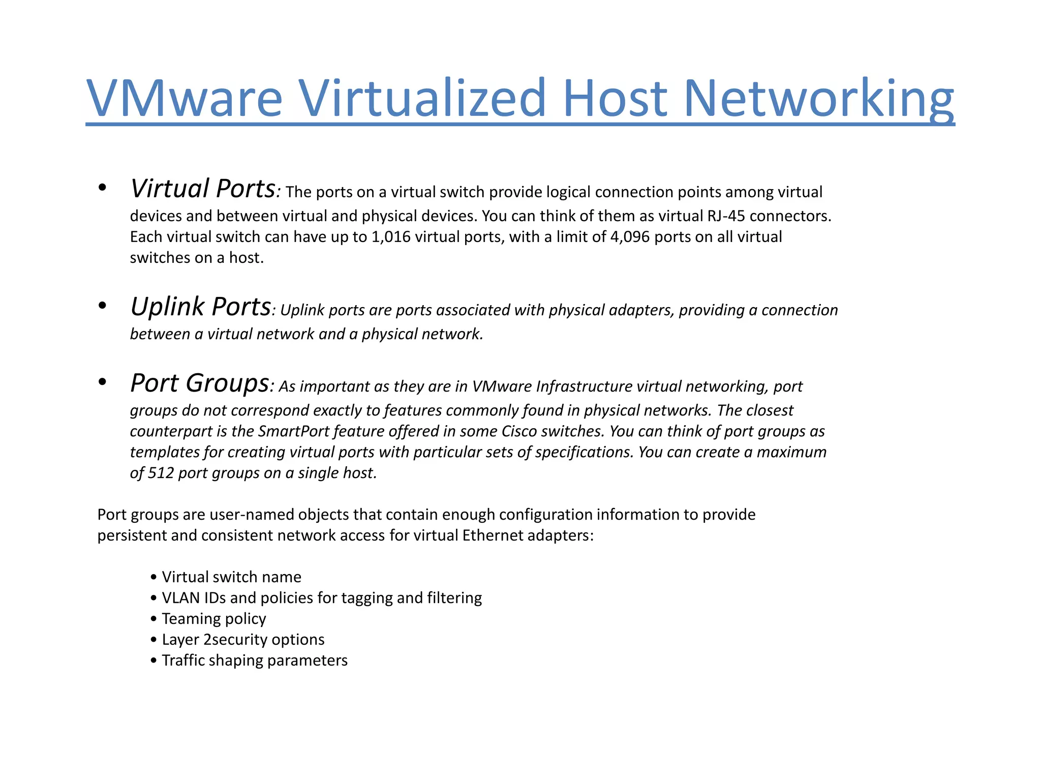 VMware Virtualized Host Networking
• Virtual Ports: The ports on a virtual switch provide logical connection points among virtual
devices and between virtual and physical devices. You can think of them as virtual RJ-45 connectors.
Each virtual switch can have up to 1,016 virtual ports, with a limit of 4,096 ports on all virtual
switches on a host.
• Uplink Ports: Uplink ports are ports associated with physical adapters, providing a connection
between a virtual network and a physical network.
• Port Groups: As important as they are in VMware Infrastructure virtual networking, port
groups do not correspond exactly to features commonly found in physical networks. The closest
counterpart is the SmartPort feature offered in some Cisco switches. You can think of port groups as
templates for creating virtual ports with particular sets of specifications. You can create a maximum
of 512 port groups on a single host.
Port groups are user-named objects that contain enough configuration information to provide
persistent and consistent network access for virtual Ethernet adapters:
• Virtual switch name
• VLAN IDs and policies for tagging and filtering
• Teaming policy
• Layer 2security options
• Traffic shaping parameters
 