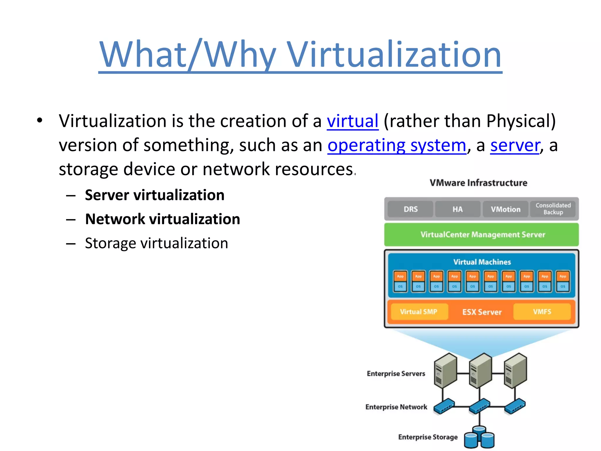 What/Why Virtualization
• Virtualization is the creation of a virtual (rather than Physical)
version of something, such as an operating system, a server, a
storage device or network resources.
– Server virtualization
– Network virtualization
– Storage virtualization
 