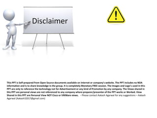 This PPT is Self-prepared from Open Source documents available on Internet or company's website. The PPT includes no NDA
information and is to share knowledge in the group. It is completely Monetary FREE session. The Images and Logo's used in this
PPT are only to reference the technology not for Advertisement or any kind of Promotion by any company. The Views shared in
this PPT are personal views are not referenced to any company where preparer/presenter of the PPT works or Worked. View
Shared in this PPT are Personal View NOT Cisco or VMWare views. - Please contact Aakash Agarwal for any suggestions – Aakash
Agarwal (Aakash32017@gmail.com)
 