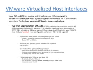 VMware Virtualized Host Interfaces
Using TSO and LRO on physical and virtual machine NICs improves the
performance of ESX/ESXi hosts by reducing the CPU overhead for TCP/IP network
operations. The host can use more CPU cycles to run applications.
• TSO (TCP Segmentation Offload) - If TSO is enabled on the transmission path, the NIC
divides larger data chunks into TCP segments. If TSO is disabled, the CPU performs segmentation for
TCP/IP. TSO is referred to as LSO (Large Segment Offload or Large Send Offload) in the latest VMXNET3
driver attributes. By default, a host is configured to use hardware TSO if its NICs support it.
 