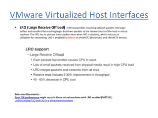 VMware Virtualized Host Interfaces
• LRO (Large Receive Offload) - LRO reassembles incoming network packets into larger
buffers and transfers the resulting larger but fewer packets to the network stack of the host or virtual
machine. The CPU has to process fewer packets than when LRO is disabled, which reduces its
utilization for networking. LRO is enabled by default on VMXNET2 (Enhanced) and VMXNET3 devices.
Reference Documents –
Poor TCP performance might occur in Linux virtual machines with LRO enabled (1027511)
Understanding TSO and LRO in a VMware environment
 