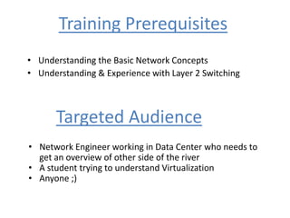 Training Prerequisites
• Understanding the Basic Network Concepts
• Understanding & Experience with Layer 2 Switching
Targeted Audience
• Network Engineer working in Data Center who needs to
get an overview of other side of the river
• A student trying to understand Virtualization
• Anyone ;)
 