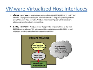 VMware Virtualized Host Interfaces
• vlance Interface – An emulated version of the AMD 79C970 PCnet32 LANCE NIC,
an older 10 Mbps NIC with drivers available in most 32-bit guest operating systems
except Windows Vista and later. A virtual machine configured with this network
adapter can use its network immediately.
• e1000 Interface - A virtual device that provides strict emulation of the Intel
E1000 Ethernet adapter. This is the virtual Ethernet adapter used in 64-bit virtual
machines. It is also available in 32 -bit virtual machines.
 