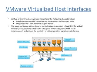 VMware Virtualized Host Interfaces
• All five of the virtual network devices share the following characteristics:
• They have their own MAC addresses and unicast/multicast/broadcast filters.
• They are strictly Layer 2Ethernet adapter devices.
• The speed and duplex settings found in physical networking are not relevant in the virtual
network, because all the data transfer takes place in the host system’s RAM, nearly
instantaneously and without the possibility of collisions or other signaling-related errors.
 