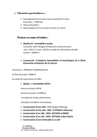 L’Architecte
Haythem Rihani
TEL : 00216 23 433 347 /00216 50 96 56 82
 Clientèles particulières :
 Aménagement d’une Usine zone industrielle Ez-zahra
Promoteur : TUBEFLEX
 Villas particulières.
 Réamenagement d’une école primaire à ez-zahra.
Projets en cours d’études :
 Medina III : immobilière warda
Immeuble (RDC+4étages) d’habitation et de commerce.
-Lots : EHC15 et Lots : EHC16 au stade de l’autorisation de bâtir.
Surface = 8000m2.
 Gammarth : Complexe Immobilier et touristique sis à Chott
Ennassim commune de la marsa.
- Promoteur : PINNACLE SCANDINAVIA DA
-Surface du projet : 6500m2.
-Au stade de l’autorisation du bâtir.
 Djerba : « Immobilière SPIK »
-Zone touristique AGHIR
-Surface du projet= 10.000m2
- Au stade des études préliminaires.
-Complexe immobilier et touristique.
 Construction d’une villa : RDC+Etage à Mornag
 Construction d’une villa : RDC +3 ETGAES à Mourouj
 Construction d’un villa : RDC+ 2ETAGES à RADES
 Construction d’un villa : RDC+ 2ETAGES à Borj Cedria
 Construction d’une immeuble à ez-zahr
 