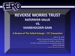 REVERSE MORRIS TRUST
RATEPAYER VALUE
VS.
SHAREHOLDER GAIN
A Review of The Failed Entergy – ITC Transaction
March 18, 2014
NARUC Accounting and Finance Meeting
Victor Prep, P.E. & Byron Watson, CFA
© 2014, Energy & Resource Consulting Group, LLC
Denver, Colorado
www.ergconsulting.com
 