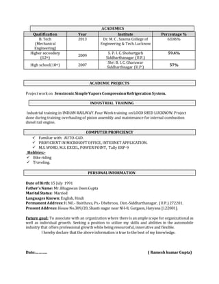 ACADEMICS
Qualification Year Institute Percentage %
B. Tech
(Mechanical
Engineering)
2013 Dr. M. C . Saxena College of
Engineering & Tech.Lucknow
63.86%
Higher secondary
(12th)
2009
S. P. I. C. Shohartgarh
Siddharthanagar (U.P.)
59.4%
High school(10th) 2007
Shri B. I. C. Gharuwar
Siddharthnagar (U.P.)
57%
ACADEMIC PROJECTS
Projectworkon SenstronicSimpleVaporsCompressionRefrigerationSystem.
INDUSTRIAL TRAINING
Industrial training in INDIAN RAILWAY.Four Weektraining on LOCOSHED LUCKNOW.Project
done during training overhauling of piston assembly and maintenance for internal combustion
diesel rail engine.
COMPUTER PROFICIENCY
 Familiar with AUTO-CAD.
 PROFICIENT IN MICROSOFT OFFICE, INTERNET APPLICATION.
 M.S. WORD, M.S. EXCEL, POWER POINT, Tally ERP-9
Hobbies:-
 Bike riding
 Traveling.
PERSONALINFORMATION
Date ofBirth:15 July 1991
Father’sName: Mr. Bhagawan Deen Gupta
Marital Status: Married
LanguagesKnown:English, Hindi
Permanent Address:H.NO.- Bairihava, Ps.- Dhebrooa, Dist.-Siddharthanagar, (U.P.) 272201.
Present Address: House No.389/20, Shanti nagar near NH-8, Gurgaon, Haryana [122001].
Future goal: To associate with an organization where there is an ample scope for organizational as
well as individual growth. Seeking a position to utilize my skills and abilities in the automobile
industry that offers professional growth while being resourceful, innovative and flexible.
I hereby declare that the above information is true to the best of my knowledge.
Date:……….. ( Ramesh kumar Gupta)
 