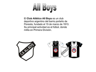 All Boys El  Club Atlético All Boys  es un club deportivo argentino del barrio porteño de Floresta, fundado el 15 de marzo de 1913. Su principal actividad es el fútbol, donde milita en Primera División. 