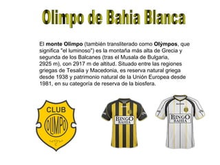 Olimpo de Bahia Blanca El  monte Olimpo  (también transliterado como  Olýmpos , que significa "el luminoso") es la montaña más alta de Grecia y segunda de los Balcanes (tras el Musala de Bulgaria, 2925 m), con 2917 m de altitud. Situado entre las regiones griegas de Tesalia y Macedonia, es reserva natural griega desde 1938 y patrimonio natural de la Unión Europea desde 1981, en su categoría de reserva de la biosfera. 