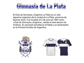 Gimnasia de La Plata El Club de Gimnasia y Esgrima La Plata es un club deportivo argentino de la ciudad de La Plata, provincia de Buenos Aires. Fue fundado el 3 de junio de 1887 como «Club de Gimnasia y Esgrima», siendo el club decano de América. Su principal actividad es el fútbol y se desempeña en la Primera División de Argentina. 
