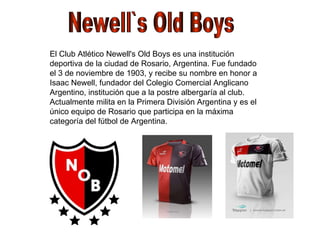 Newell`s Old Boys El Club Atlético Newell's Old Boys es una institución deportiva de la ciudad de Rosario, Argentina. Fue fundado el 3 de noviembre de 1903, y recibe su nombre en honor a Isaac Newell, fundador del Colegio Comercial Anglicano Argentino, institución que a la postre albergaría al club. Actualmente milita en la Primera División Argentina y es el único equipo de Rosario que participa en la máxima categoría del fútbol de Argentina. 