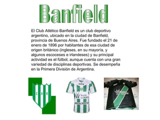 Banfield El Club Atlético Banfield es un club deportivo argentino, ubicado en la ciudad de Banfield, provincia de Buenos Aires. Fue fundado el 21 de enero de 1896 por habitantes de esa ciudad de origen británico (ingleses, en su mayoría, y algunos escoceses e irlandeses) y su principal actividad es el fútbol, aunque cuenta con una gran variedad de disciplinas deportivas. Se desempeña en la Primera División de Argentina. 