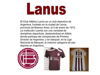 Lanus El Club Atlético Lanús es un club deportivo de Argentina, fundado en la ciudad de Lanús, provincia de Buenos Aires, el 3 de enero de 1915. La institución cuenta con una variedad de disciplinas deportivas, destacándose en fútbol, donde participa del campeonato de Primera División de Argentina, y en básquet, en la Liga Nacional de Básquet, la máxima categoría de ese deporte en Argentina. 