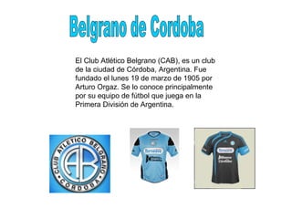 El Club Atlético Belgrano (CAB), es un club de la ciudad de Córdoba, Argentina. Fue fundado el lunes 19 de marzo de 1905 por Arturo Orgaz. Se lo conoce principalmente por su equipo de fútbol que juega en la Primera División de Argentina. Belgrano de Cordoba 