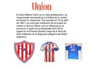 Union El Club Atlético Unión es un club polideportivo, es mayormente reconocido por el fútbol de la ciudad de Santa Fe, Argentina. Fue fundado el 15 de abril de 1907 y es una gran institución de la ciudad en cuanto a club se refiere, por su influencia en la provincia. A partir de la temporada 2011/2012 jugará en la Primera División luego de 8 años de estar militando en la Segunda categoría del fútbol argentino. 