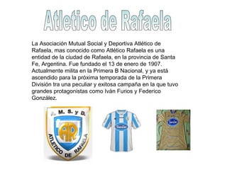 Atletico de Rafaela La Asociación Mutual Social y Deportiva Atlético de Rafaela, mas conocido como Atlético Rafaela es una entidad de la ciudad de Rafaela, en la provincia de Santa Fe, Argentina. Fue fundado el 13 de enero de 1907. Actualmente milita en la Primera B Nacional, y ya está ascendido para la próxima temporada de la Primera División tra una peculiar y exitosa campaña en la que tuvo grandes protagonistas como Iván Furios y Federico González. 