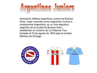 Argentinos Juniors Asociación Atlética Argentinos Juniors de Buenos Aires, mejor conocido como Argentinos Juniors o simplemente Argentinos, es un club deportivo argentino de la ciudad de Buenos Aires, establecido en el barrio de La Paternal. Fue fundado el 15 de agosto de 1904 bajo el nombre Mártires de Chicago.  