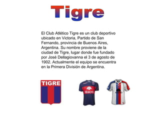 Tigre El Club Atlético Tigre es un club deportivo ubicado en Victoria, Partido de San Fernando, provincia de Buenos Aires, Argentina. Su nombre proviene de la ciudad de Tigre, lugar donde fue fundado por José Dellagiovanna el 3 de agosto de 1902. Actualmente el equipo se encuentra en la Primera División de Argentina. 