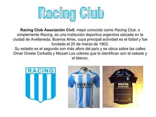 Racing Club Racing Club Asociación Civil , mejor conocido como  Racing Club , o simplemente  Racing , es una institución deportiva argentina ubicada en la ciudad de Avellaneda, Buenos Aires, cuya principal actividad es el fútbol y fue fundado el 25 de marzo de 1903. Su estadio es el segundo con más aforo del país y se ubica sobre las calles Omar Oreste Corbatta y Mozart Los colores que lo identifican son el celeste y el blanco. 