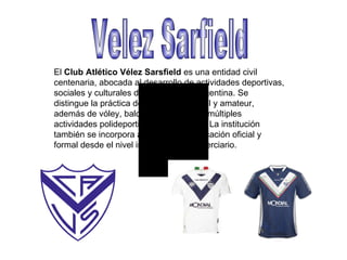 Velez Sarfield El  Club Atlético Vélez Sarsfield  es una entidad civil centenaria, abocada al desarrollo de actividades deportivas, sociales y culturales de la República Argentina. Se distingue la práctica de fútbol profesional y amateur, además de vóley, baloncesto, hockey y múltiples actividades polideportivas y recreativas. La institución también se incorpora al sistema de educación oficial y formal desde el nivel inicial hasta nivel terciario.  