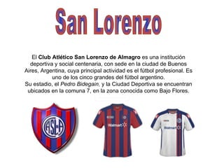 San Lorenzo El  Club Atlético San Lorenzo de Almagro  es una institución deportiva y social centenaria, con sede en la ciudad de Buenos Aires, Argentina, cuya principal actividad es el fútbol profesional. Es uno de los cinco grandes del fútbol argentino. Su estadio, el  Pedro Bidegain , y la Ciudad Deportiva se encuentran ubicados en la comuna 7, en la zona conocida como Bajo Flores. 
