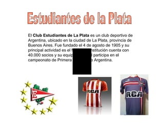 Estudiantes de la Plata El  Club Estudiantes de La Plata  es un club deportivo de Argentina, ubicado en la ciudad de La Plata, provincia de Buenos Aires. Fue fundado el 4 de agosto de 1905 y su principal actividad es el fútbol. La institución cuenta con 40.000 socios y su equipo de fútbol participa en el campeonato de Primera División de Argentina.  