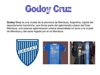 Godoy Cruz Godoy Cruz  es una ciudad de la provincia de Mendoza, Argentina, capital del departamento homónimo, que forma parte del aglomerado urbano del Gran Mendoza, una extensa aglomeración urbana desarrollada en torno a la ciudad de Mendoza y del oasis regado por el río Mendoza. 