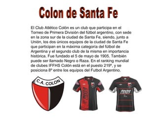 Colon de Santa Fe El Club Atlético Colón es un club que participa en el Torneo de Primera División del fútbol argentino, con sede en la zona sur de la ciudad de Santa Fe, siendo, junto a Unión, los dos únicos equipos de la ciudad de Santa Fe que participan en la máxima categoría del fútbol de Argentina y el segundo club de la misma en importancia histórica. Fue fundado el 5 de mayo de 1905. También puede ser llamado Negro o Raza. En el ranking mundial de clubes IFFHS Colón está en el puesto 219º, y se posiciona 8º entre los equipos del Futbol Argentino. 