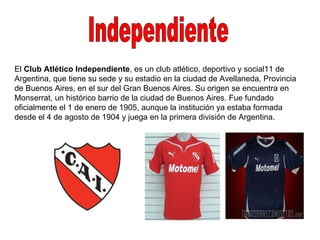 Independiente El  Club Atlético Independiente , es un club atlético, deportivo y social11 de Argentina, que tiene su sede y su estadio en la ciudad de Avellaneda, Provincia de Buenos Aires, en el sur del Gran Buenos Aires. Su origen se encuentra en Monserrat, un histórico barrio de la ciudad de Buenos Aires. Fue fundado oficialmente el 1 de enero de 1905, aunque la institución ya estaba formada desde el 4 de agosto de 1904 y juega en la primera división de Argentina. 