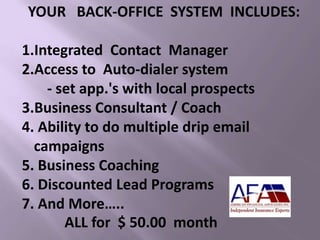 YOUR BACK-OFFICE SYSTEM INCLUDES:
1.Integrated Contact Manager
2.Access to Auto-dialer system
- set app.'s with local prospects
3.Business Consultant / Coach
4. Ability to do multiple drip email
campaigns
5. Business Coaching
6. Discounted Lead Programs
7. And More…..
ALL for $ 50.00 month
 